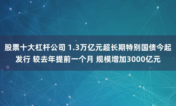 股票十大杠杆公司 1.3万亿元超长期特别国债今起发行 较去年提前一个月 规模增加3000亿元