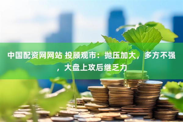 中国配资网网站 投顾观市：抛压加大，多方不强，大盘上攻后继乏力