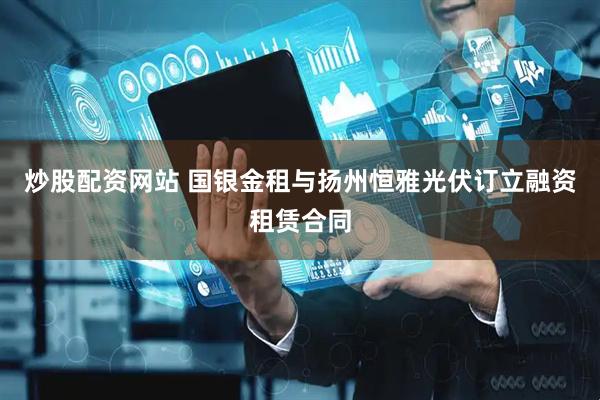 炒股配资网站 国银金租与扬州恒雅光伏订立融资租赁合同
