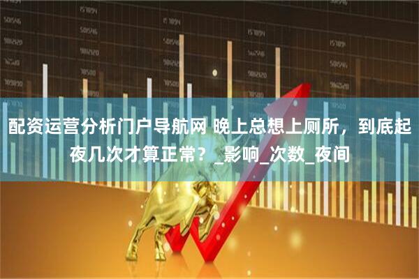 配资运营分析门户导航网 晚上总想上厕所，到底起夜几次才算正常？_影响_次数_夜间