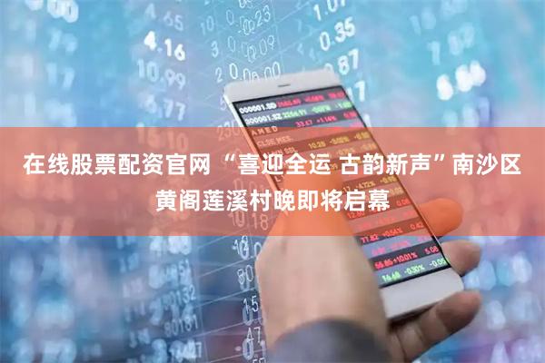 在线股票配资官网 “喜迎全运 古韵新声”南沙区黄阁莲溪村晚即将启幕
