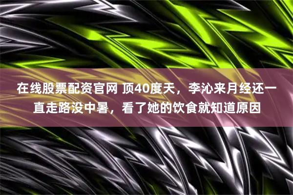 在线股票配资官网 顶40度天，李沁来月经还一直走路没中暑，看了她的饮食就知道原因