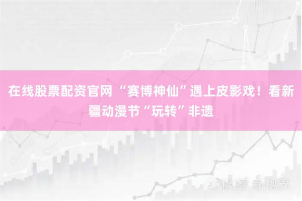 在线股票配资官网 “赛博神仙”遇上皮影戏！看新疆动漫节“玩转”非遗