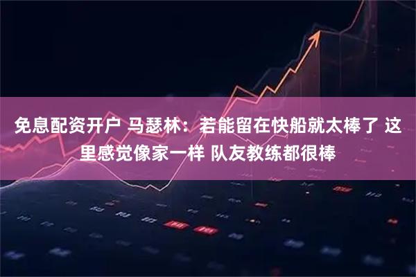 免息配资开户 马瑟林：若能留在快船就太棒了 这里感觉像家一样 队友教练都很棒