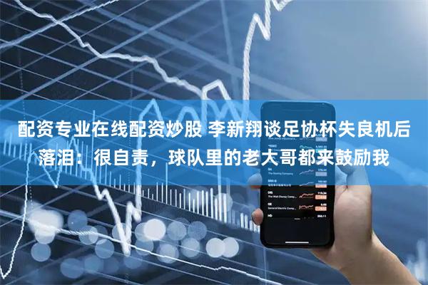 配资专业在线配资炒股 李新翔谈足协杯失良机后落泪：很自责，球队里的老大哥都来鼓励我